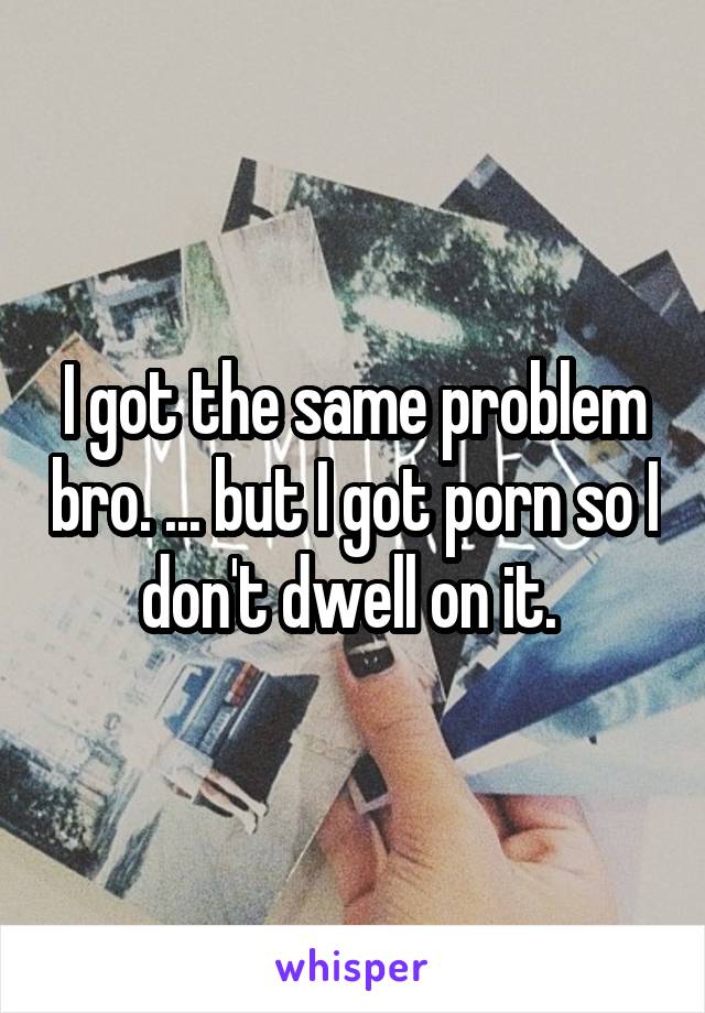 I got the same problem bro. ... but I got porn so I don't dwell on it. 