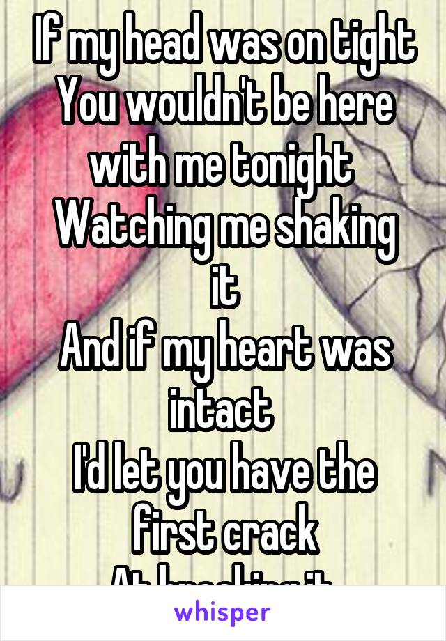 If my head was on tight
You wouldn't be here with me tonight 
Watching me shaking it
And if my heart was intact 
I'd let you have the first crack
At breaking it 