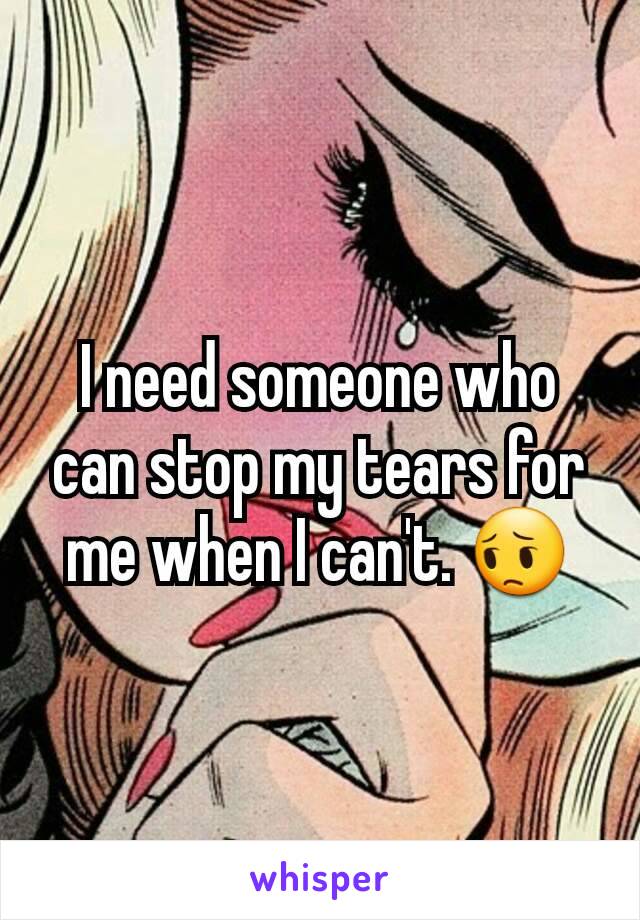 I need someone who can stop my tears for me when I can't. 😔