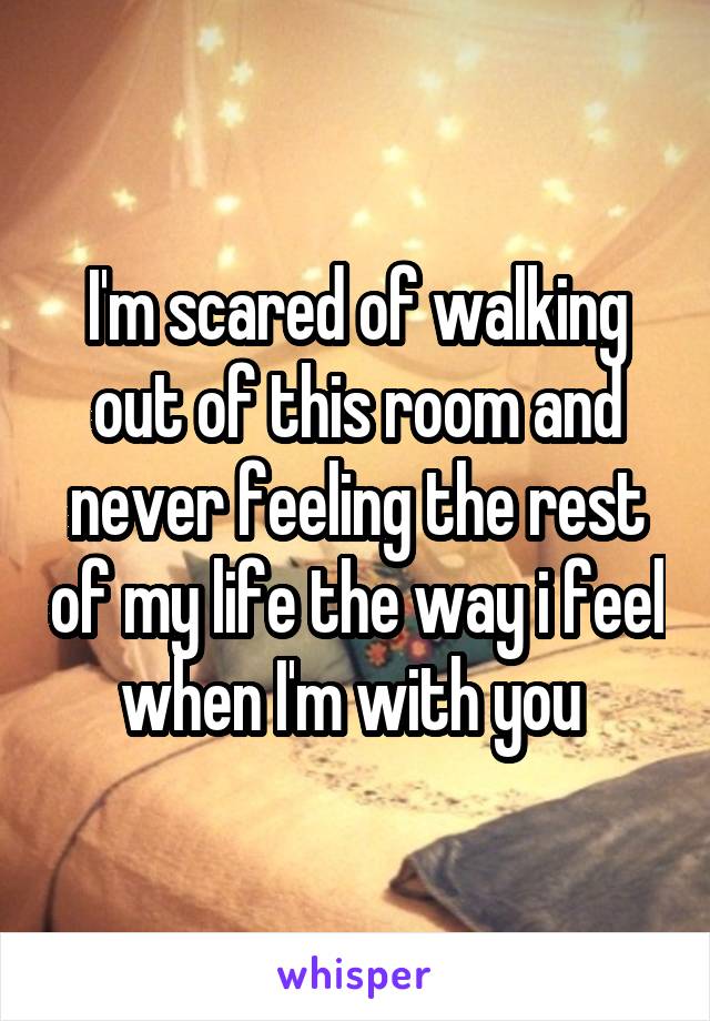 I'm scared of walking out of this room and never feeling the rest of my life the way i feel when I'm with you 