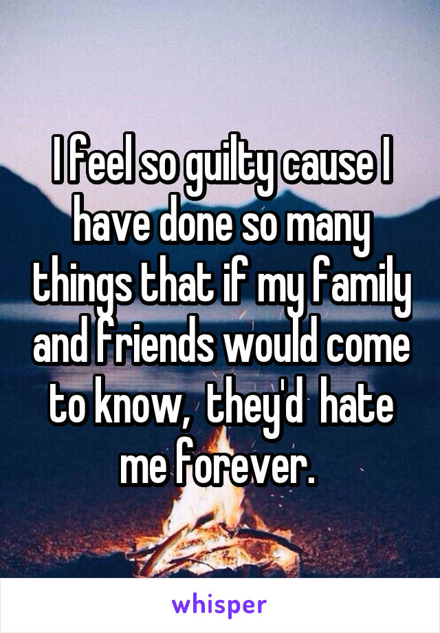 I feel so guilty cause I have done so many things that if my family and friends would come to know,  they'd  hate me forever. 