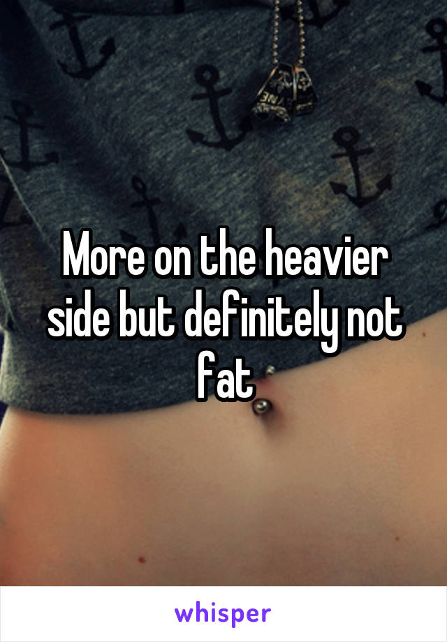 More on the heavier side but definitely not fat