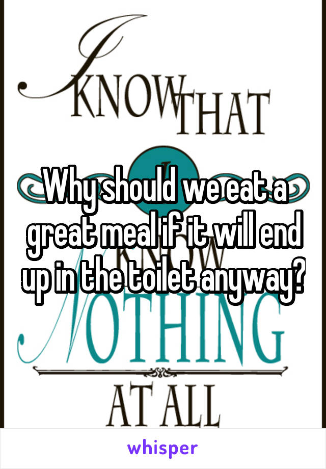 Why should we eat a great meal if it will end up in the toilet anyway?