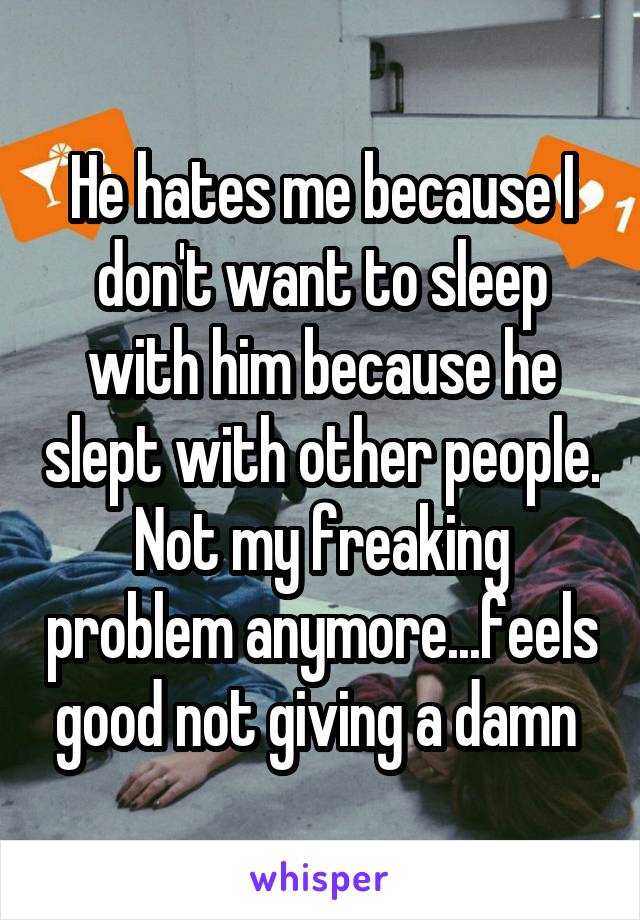 He hates me because I don't want to sleep with him because he slept with other people. Not my freaking problem anymore...feels good not giving a damn 