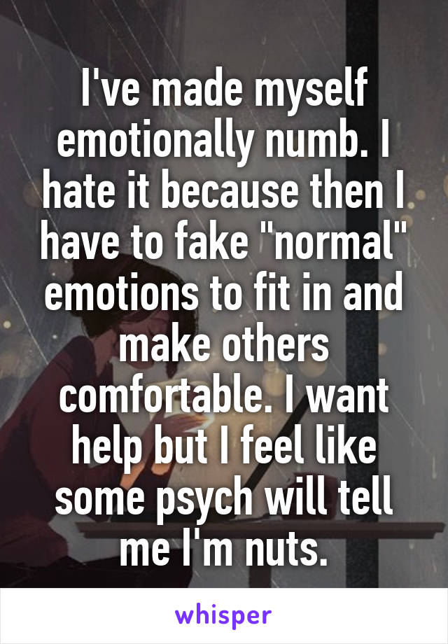 I've made myself emotionally numb. I hate it because then I have to fake "normal" emotions to fit in and make others comfortable. I want help but I feel like some psych will tell me I'm nuts.