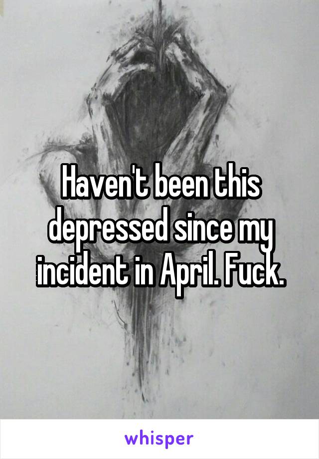 Haven't been this depressed since my incident in April. Fuck.