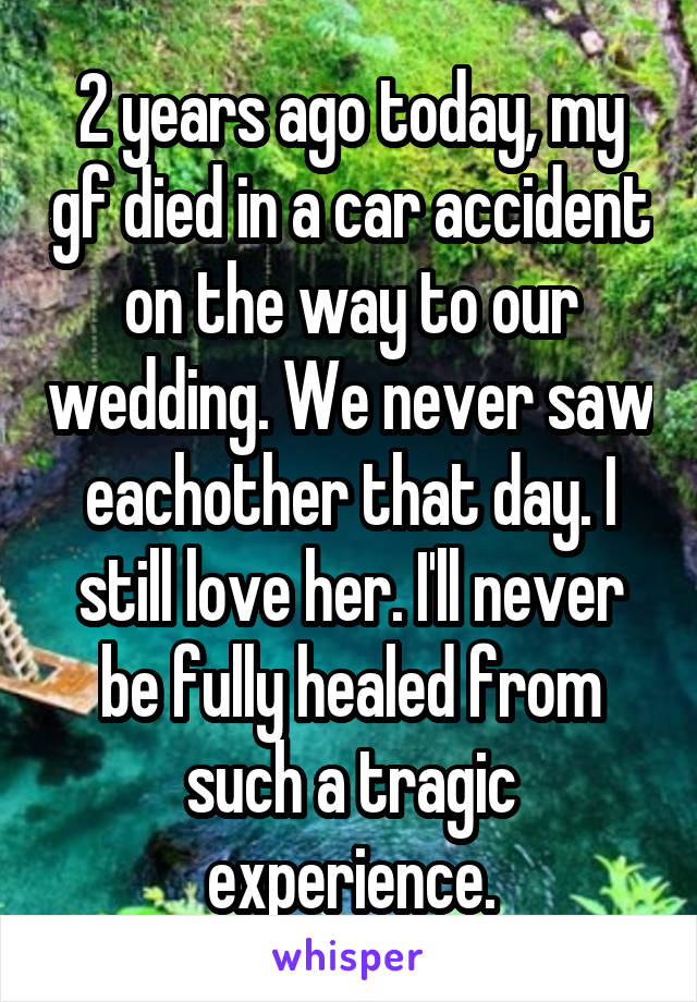2 years ago today, my gf died in a car accident on the way to our wedding. We never saw eachother that day. I still love her. I'll never be fully healed from such a tragic experience.