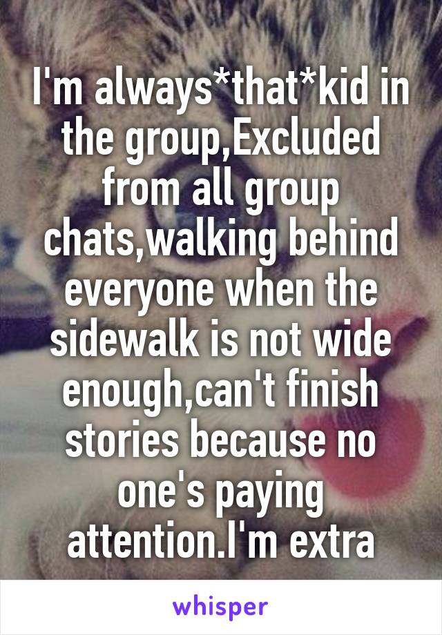 I'm always*that*kid in the group,Excluded from all group chats,walking behind everyone when the sidewalk is not wide enough,can't finish stories because no one's paying attention.I'm extra