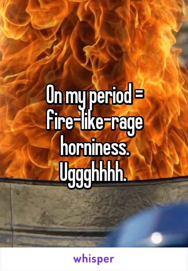 On my period = fire-like-rage horniness.
Uggghhhh. 