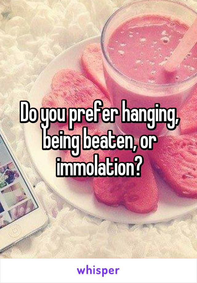 Do you prefer hanging, being beaten, or immolation?