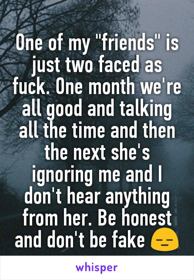 One of my "friends" is just two faced as fuck. One month we're all good and talking all the time and then the next she's ignoring me and I don't hear anything from her. Be honest and don't be fake 😑