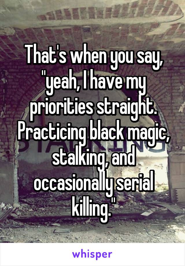 That's when you say, "yeah, I have my priorities straight. Practicing black magic, stalking, and occasionally serial killing."