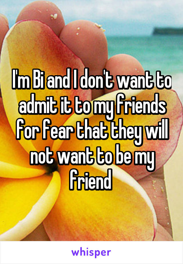 I'm Bi and I don't want to admit it to my friends for fear that they will not want to be my friend 