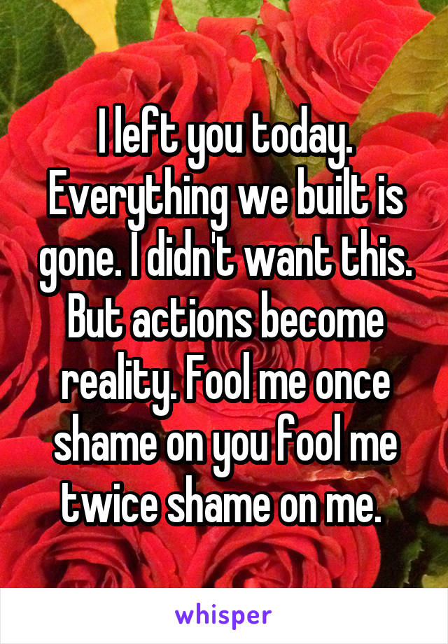 I left you today. Everything we built is gone. I didn't want this. But actions become reality. Fool me once shame on you fool me twice shame on me. 