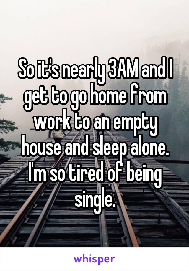 So it's nearly 3AM and I get to go home from work to an empty house and sleep alone. I'm so tired of being single.