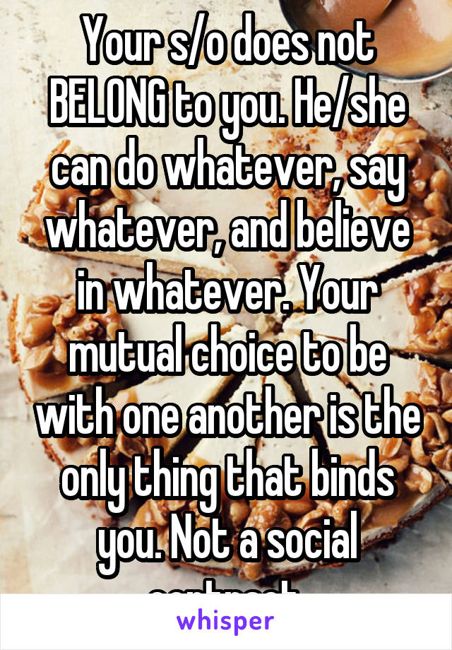 Your s/o does not BELONG to you. He/she can do whatever, say whatever, and believe in whatever. Your mutual choice to be with one another is the only thing that binds you. Not a social contract 
