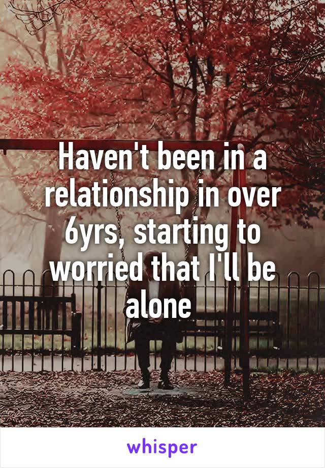 Haven't been in a relationship in over 6yrs, starting to worried that I'll be alone 