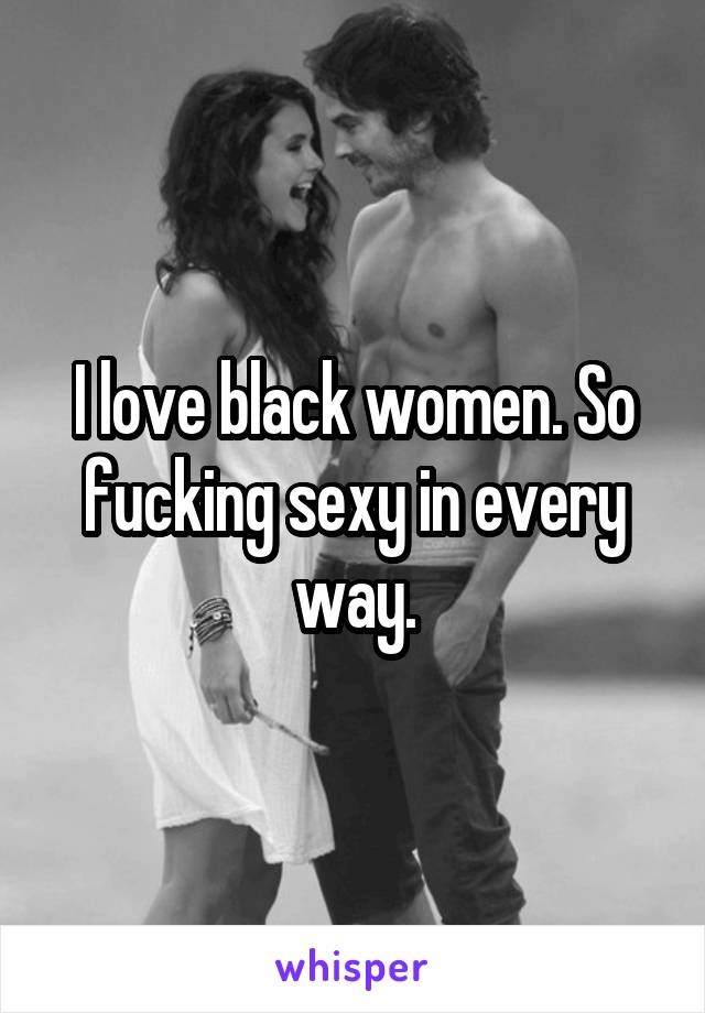 I love black women. So fucking sexy in every way.