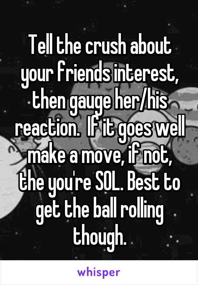 Tell the crush about your friends interest, then gauge her/his reaction.  If it goes well make a move, if not, the you're SOL. Best to get the ball rolling though.