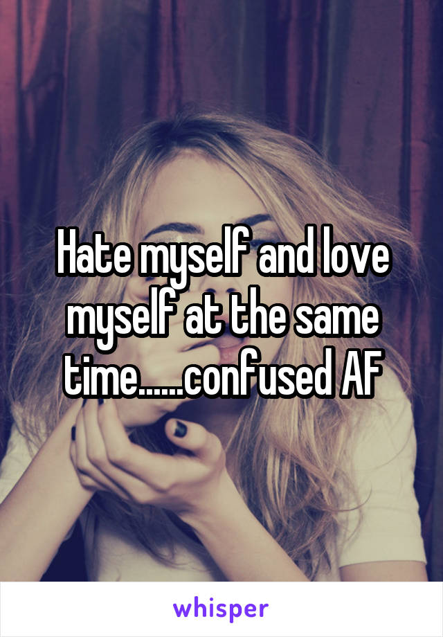 Hate myself and love myself at the same time......confused AF