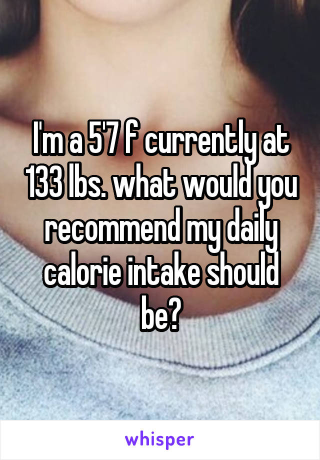 I'm a 5'7 f currently at 133 lbs. what would you recommend my daily calorie intake should be?