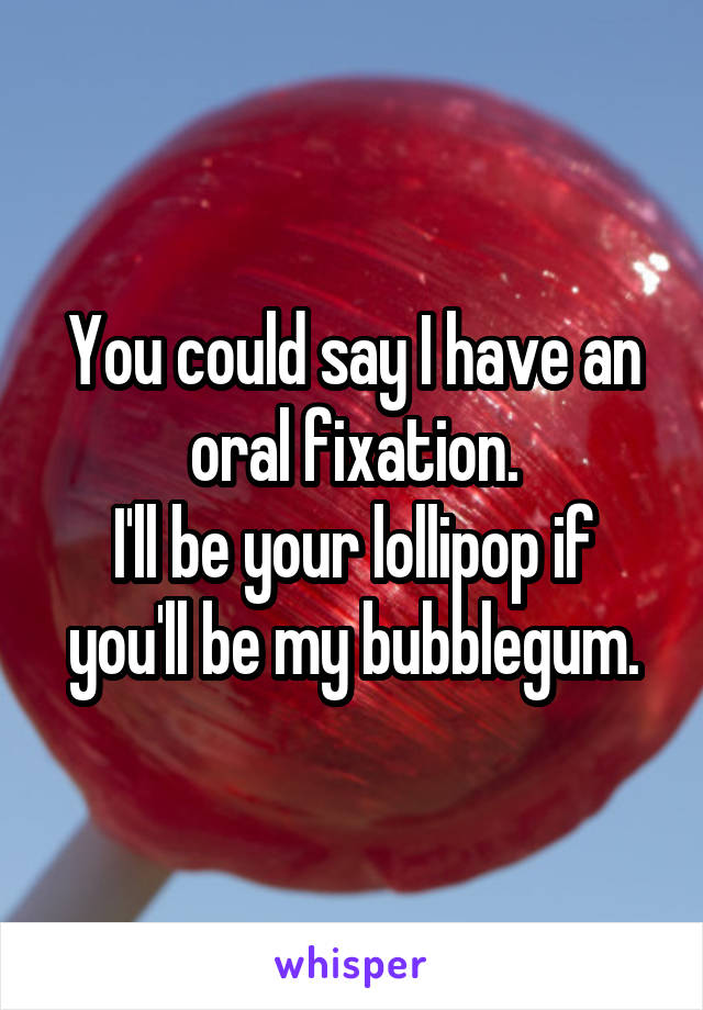 You could say I have an oral fixation.
I'll be your lollipop if you'll be my bubblegum.