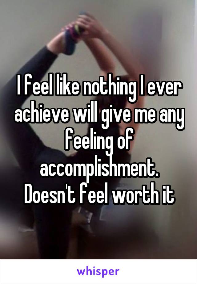 I feel like nothing I ever achieve will give me any feeling of accomplishment. Doesn't feel worth it