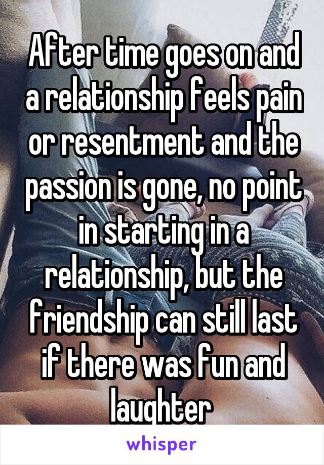 After time goes on and a relationship feels pain or resentment and the passion is gone, no point in starting in a relationship, but the friendship can still last if there was fun and laughter 