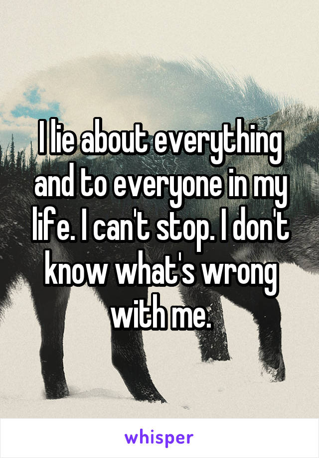 I lie about everything and to everyone in my life. I can't stop. I don't know what's wrong with me.