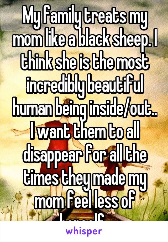 My family treats my mom like a black sheep. I think she is the most incredibly beautiful human being inside/out.. I want them to all disappear for all the times they made my mom feel less of herself. 