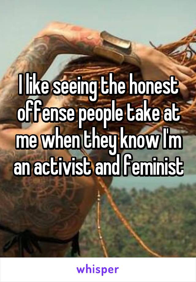 I like seeing the honest offense people take at me when they know I'm an activist and feminist 