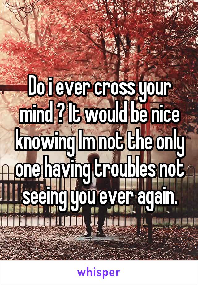 Do i ever cross your mind ? It would be nice knowing Im not the only one having troubles not seeing you ever again.