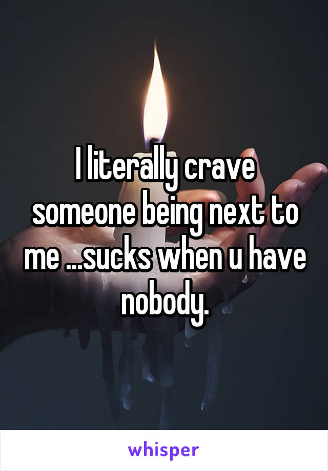 I literally crave someone being next to me ...sucks when u have nobody.