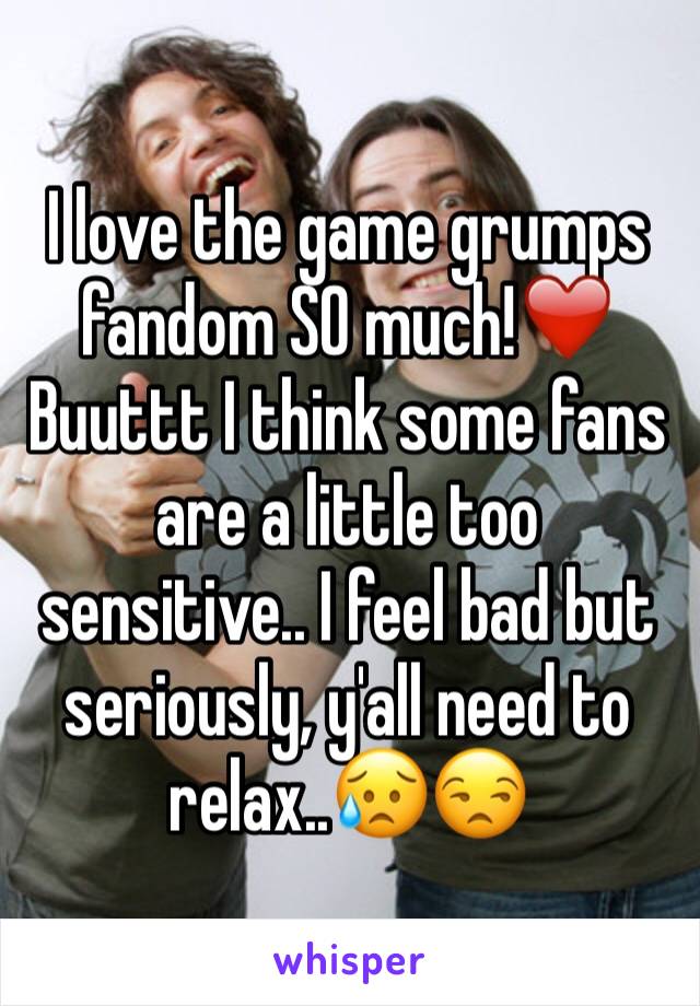 I love the game grumps fandom SO much!❤️
Buuttt I think some fans are a little too sensitive.. I feel bad but seriously, y'all need to relax..😥😒