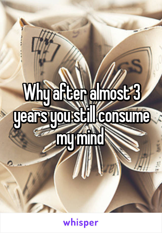 Why after almost 3 years you still consume my mind 