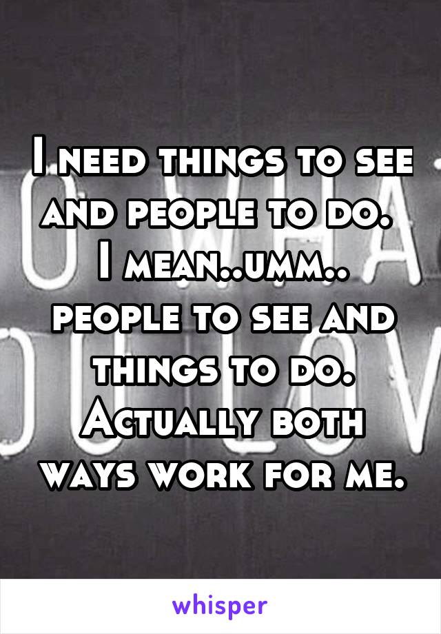 I need things to see and people to do. 
I mean..umm..
people to see and things to do. Actually both ways work for me.