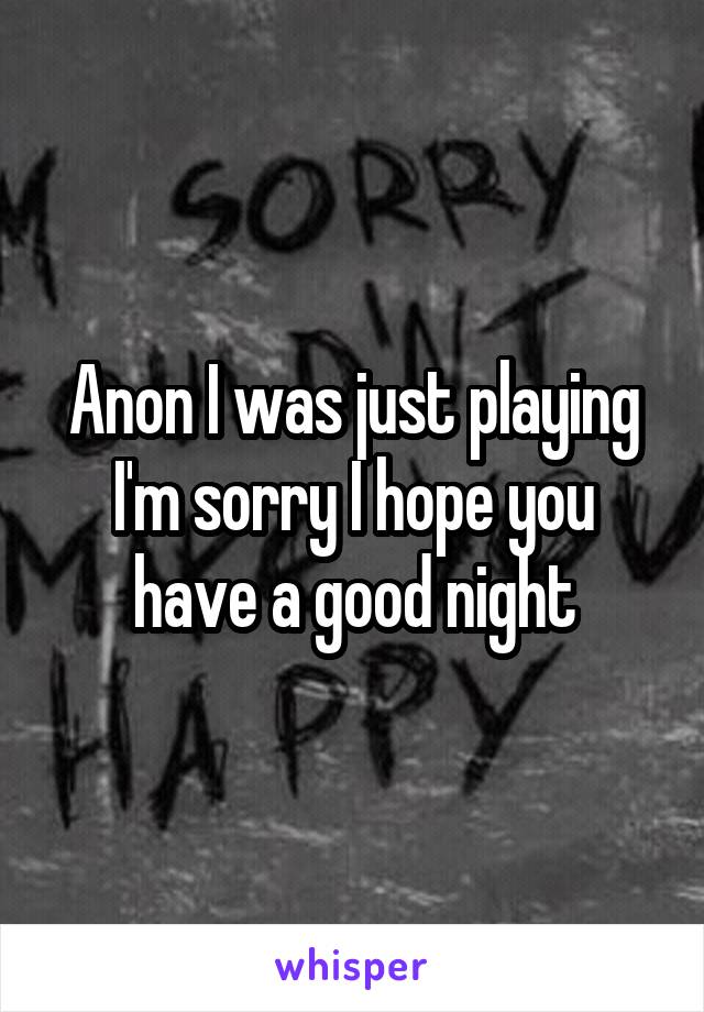 Anon I was just playing I'm sorry I hope you have a good night