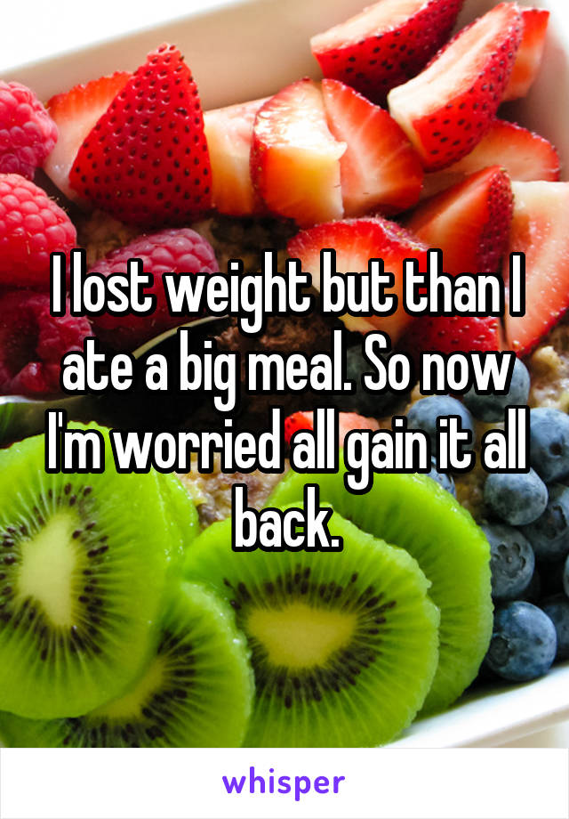 I lost weight but than I ate a big meal. So now I'm worried all gain it all back.