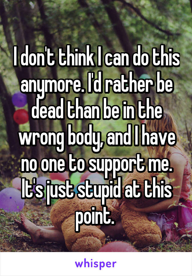 I don't think I can do this anymore. I'd rather be dead than be in the wrong body, and I have no one to support me. It's just stupid at this point. 