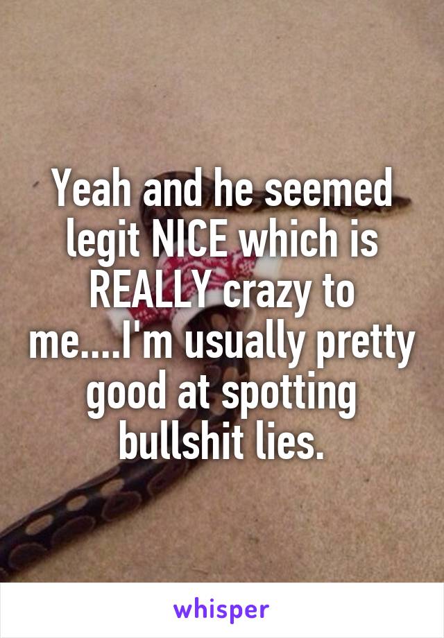 Yeah and he seemed legit NICE which is REALLY crazy to me....I'm usually pretty good at spotting bullshit lies.