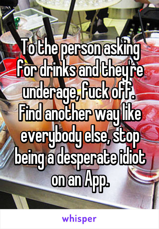 To the person asking for drinks and they're underage, fuck off. 
Find another way like everybody else, stop being a desperate idiot on an App.