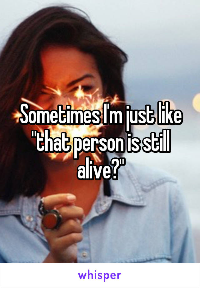 Sometimes I'm just like "that person is still alive?"