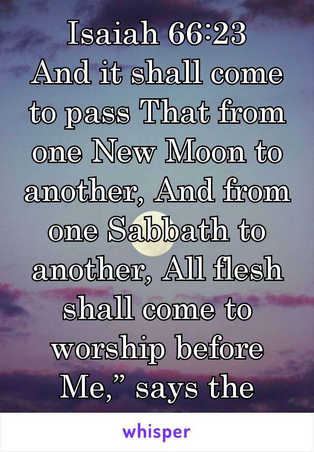 Isaiah 66:23
And it shall come to pass That from one New Moon to another, And from one Sabbath to another, All flesh shall come to worship before Me,” says the Lord .
