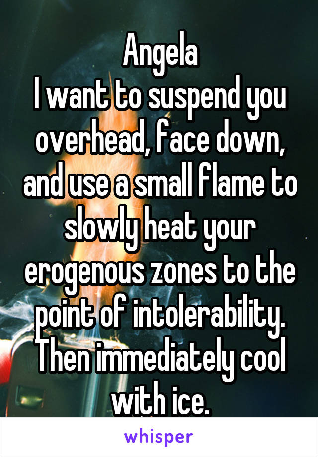 Angela
I want to suspend you overhead, face down, and use a small flame to slowly heat your erogenous zones to the point of intolerability. Then immediately cool with ice.