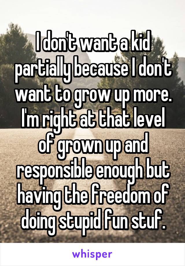 I don't want a kid partially because I don't want to grow up more. I'm right at that level of grown up and responsible enough but having the freedom of doing stupid fun stuf.