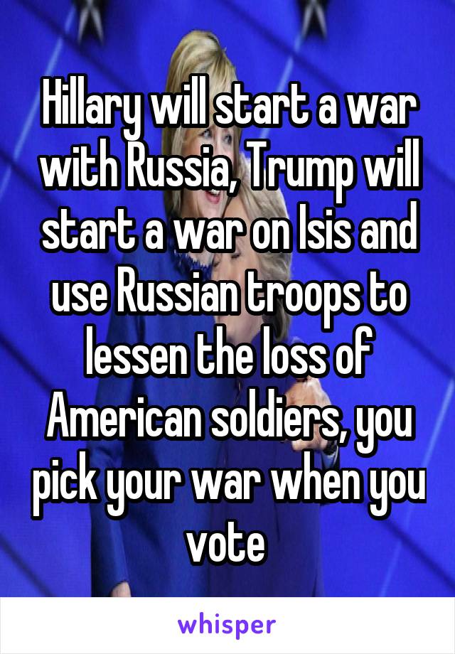 Hillary will start a war with Russia, Trump will start a war on Isis and use Russian troops to lessen the loss of American soldiers, you pick your war when you vote 