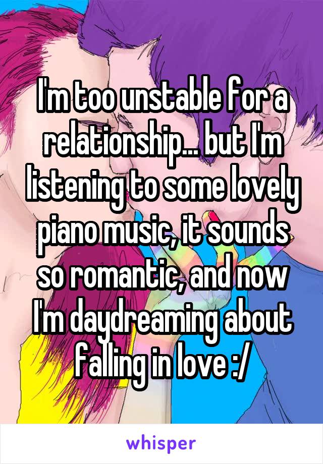I'm too unstable for a relationship... but I'm listening to some lovely piano music, it sounds so romantic, and now I'm daydreaming about falling in love :/