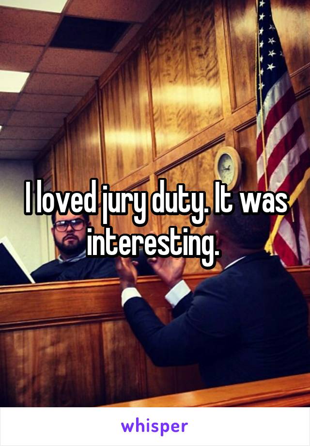 I loved jury duty. It was interesting. 