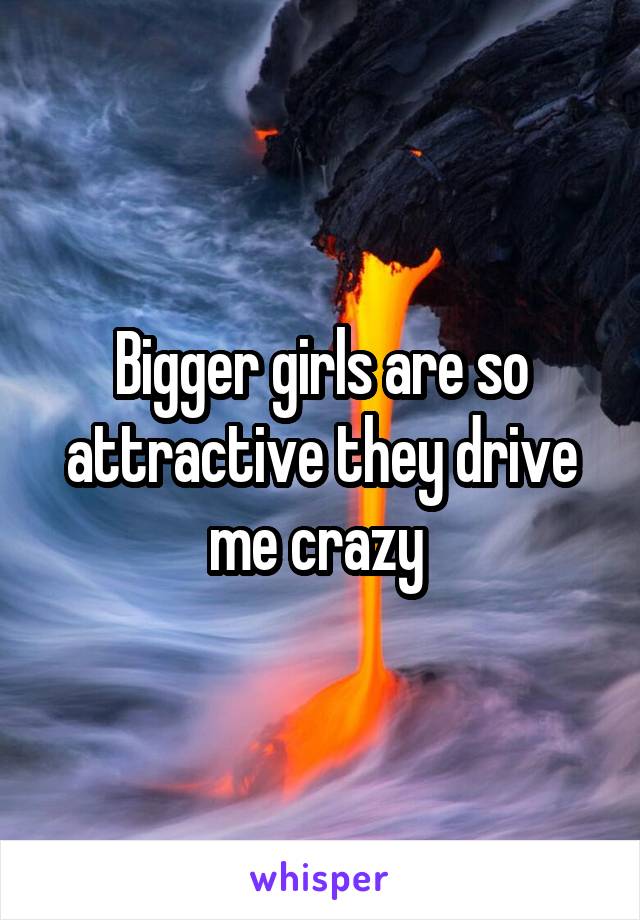 Bigger girls are so attractive they drive me crazy 