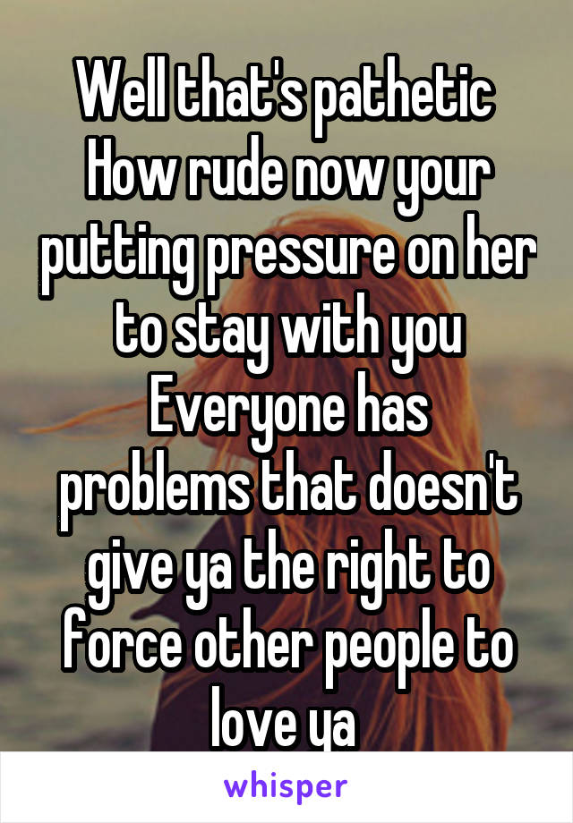 Well that's pathetic 
How rude now your putting pressure on her to stay with you
Everyone has problems that doesn't give ya the right to force other people to love ya 